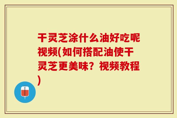 干灵芝涂什么油好吃呢视频(如何搭配油使干灵芝更美味？视频教程)
