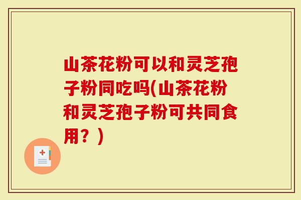 山茶花粉可以和灵芝孢子粉同吃吗(山茶花粉和灵芝孢子粉可共同食用？)