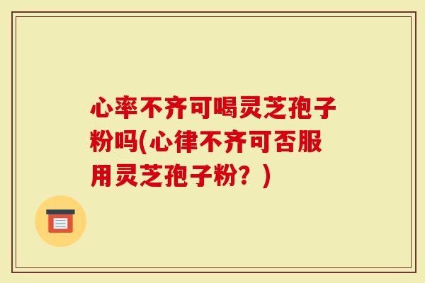心率不齐可喝灵芝孢子粉吗(心律不齐可否服用灵芝孢子粉？)