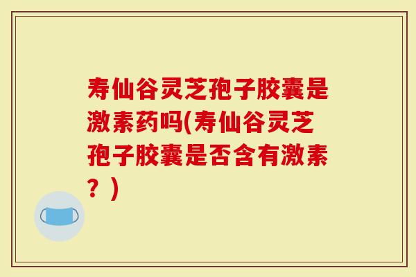 寿仙谷灵芝孢子胶囊是激素药吗(寿仙谷灵芝孢子胶囊是否含有激素？)