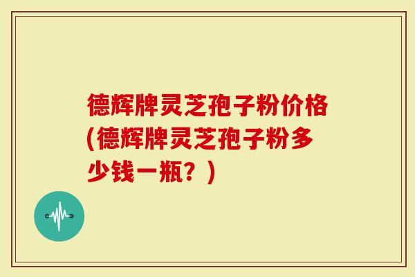 德辉牌灵芝孢子粉价格(德辉牌灵芝孢子粉多少钱一瓶？)
