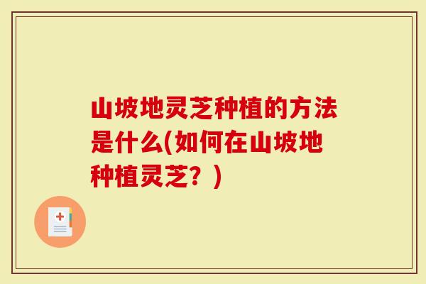 山坡地灵芝种植的方法是什么(如何在山坡地种植灵芝？)