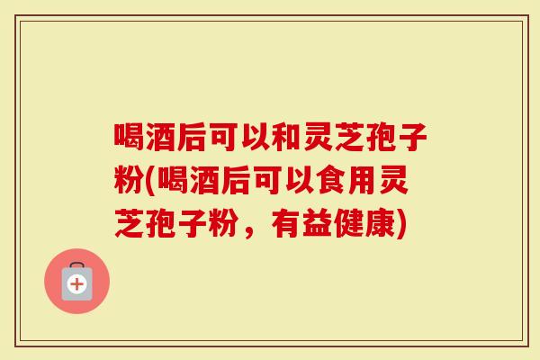 喝酒后可以和灵芝孢子粉(喝酒后可以食用灵芝孢子粉，有益健康)