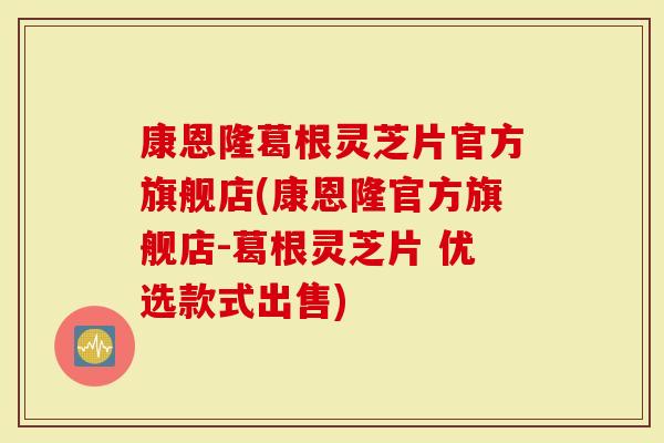 康恩隆葛根灵芝片官方旗舰店(康恩隆官方旗舰店-葛根灵芝片 优选款式出售)