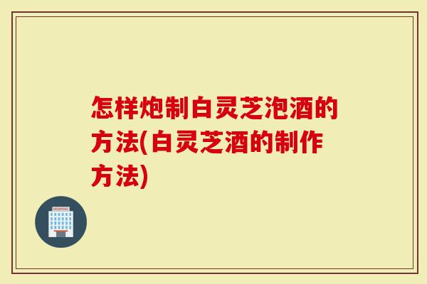 怎样炮制白灵芝泡酒的方法(白灵芝酒的制作方法)