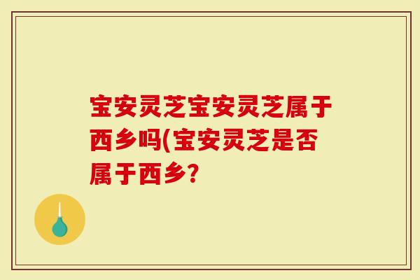 宝安灵芝宝安灵芝属于西乡吗(宝安灵芝是否属于西乡？