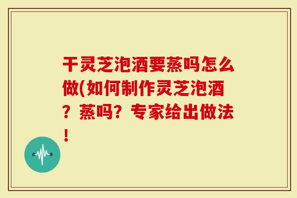 干灵芝泡酒要蒸吗怎么做(如何制作灵芝泡酒？蒸吗？专家给出做法！