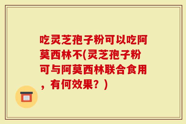 吃灵芝孢子粉可以吃阿莫西林不(灵芝孢子粉可与阿莫西林联合食用，有何效果？)