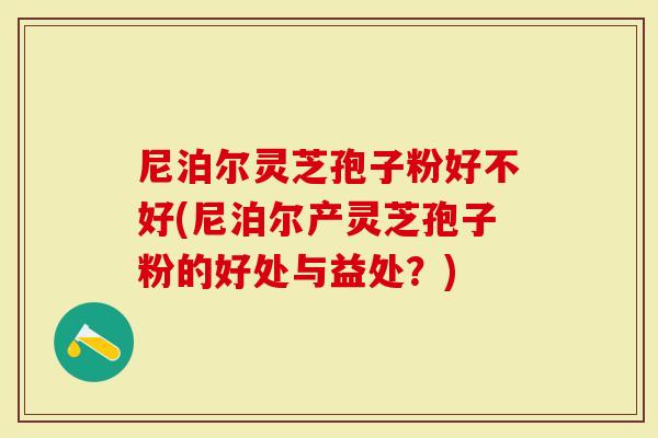 尼泊尔灵芝孢子粉好不好(尼泊尔产灵芝孢子粉的好处与益处?)-第1张图片-灵芝大师 尼泊尔灵芝孢子粉好不好(尼泊尔产灵芝孢子粉的好处与益处?)-第1张图片-灵芝大师