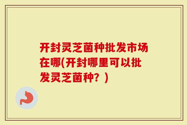 开封灵芝菌种批发市场在哪(开封哪里可以批发灵芝菌种？)