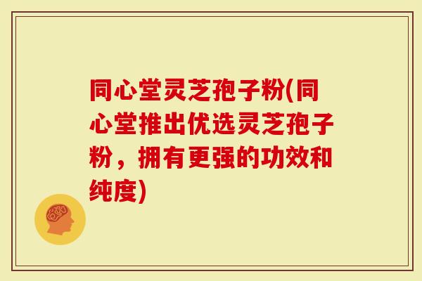 同心堂灵芝孢子粉(同心堂推出优选灵芝孢子粉，拥有更强的功效和纯度)