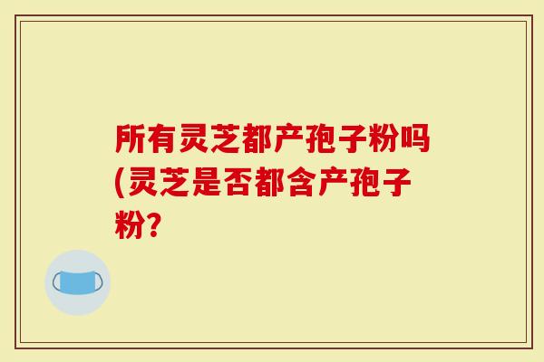 所有灵芝都产孢子粉吗(灵芝是否都含产孢子粉？