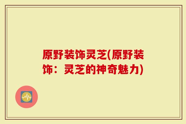 原野装饰灵芝(原野装饰:灵芝的神奇魅力)-第1张图片-灵芝大师 原野装饰灵芝(原野装饰:灵芝的神奇魅力)-第1张图片-灵芝大师