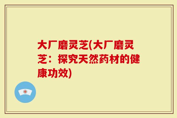 大厂磨灵芝(大厂磨灵芝:探究天然药材的健康功效)-第1张图片-灵芝大师 大厂磨灵芝(大厂磨灵芝:探究天然药材的健康功效)-第1张图片-灵芝大师