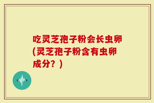 吃灵芝孢子粉会长虫卵(灵芝孢子粉含有虫卵成分？)