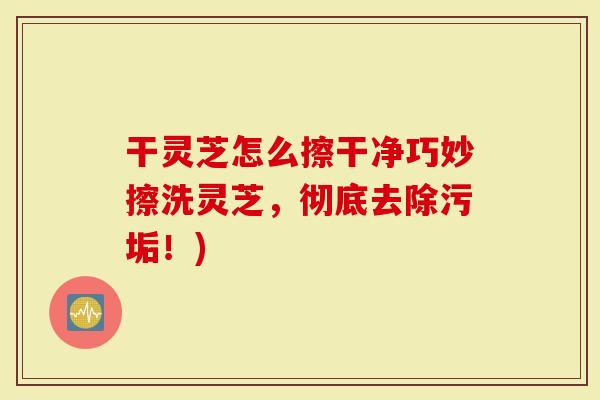 干灵芝怎么擦干净巧妙擦洗灵芝，彻底去除污垢！)
