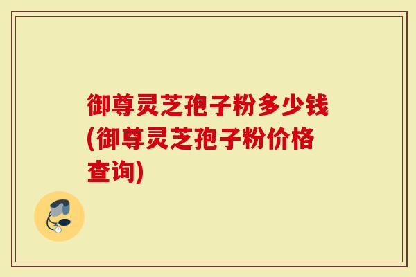 御尊灵芝孢子粉多少钱(御尊灵芝孢子粉价格查询)