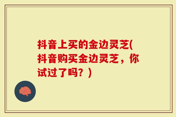 抖音上买的金边灵芝(抖音购买金边灵芝，你试过了吗？)