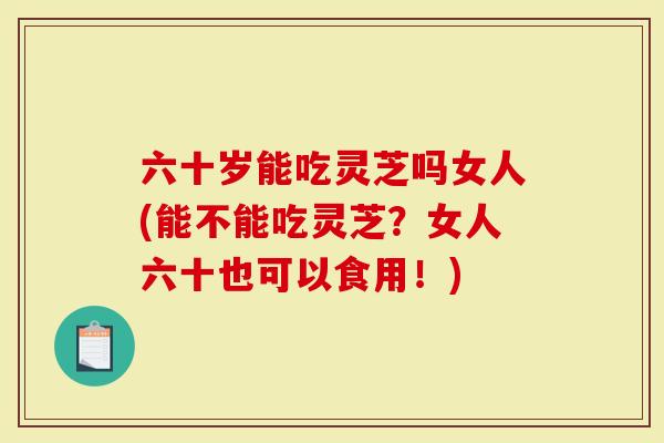六十岁能吃灵芝吗女人(能不能吃灵芝？女人六十也可以食用！)