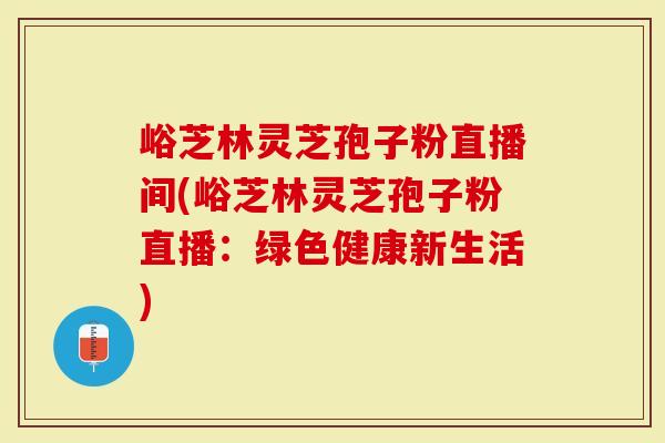 峪芝林灵芝孢子粉直播间(峪芝林灵芝孢子粉直播：绿色健康新生活)