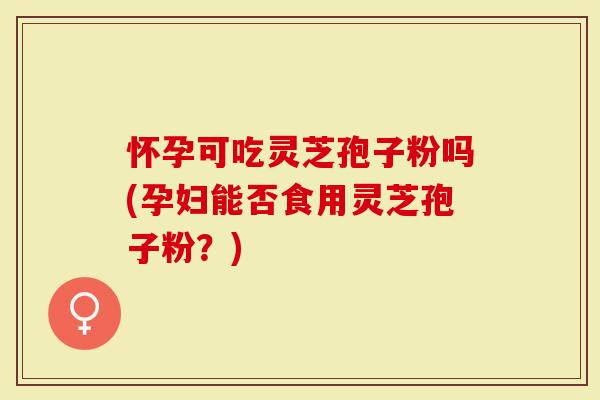 怀孕可吃灵芝孢子粉吗(孕妇能否食用灵芝孢子粉？)