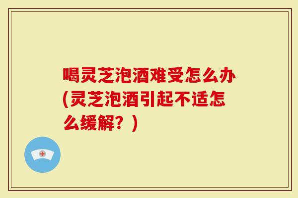 喝灵芝泡酒难受怎么办(灵芝泡酒引起不适怎么缓解？)