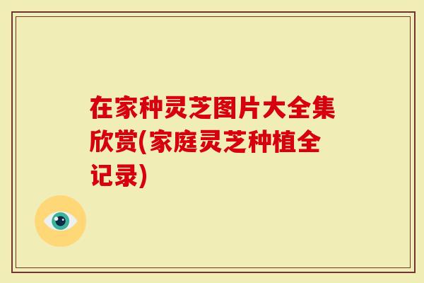 在家种灵芝图片大全集欣赏(家庭灵芝种植全记录)