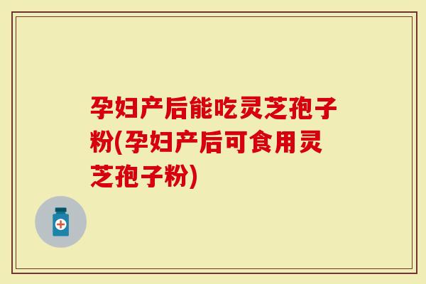 孕妇产后能吃灵芝孢子粉(孕妇产后可食用灵芝孢子粉)