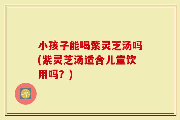 小孩子能喝紫灵芝汤吗(紫灵芝汤适合儿童饮用吗？)