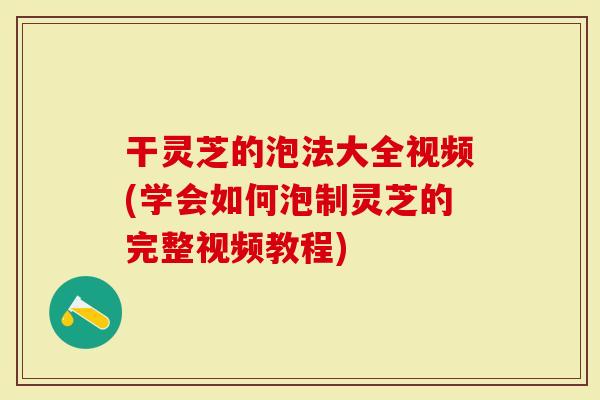 干灵芝的泡法大全视频(学会如何泡制灵芝的完整视频教程)