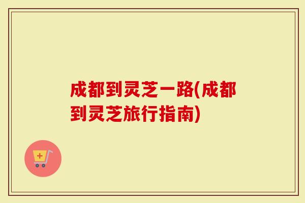 成都到灵芝一路(成都到灵芝旅行指南)-第1张图片-灵芝大师