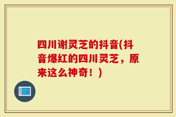 四川谢灵芝的抖音(抖音爆红的四川灵芝，原来这么神奇！)