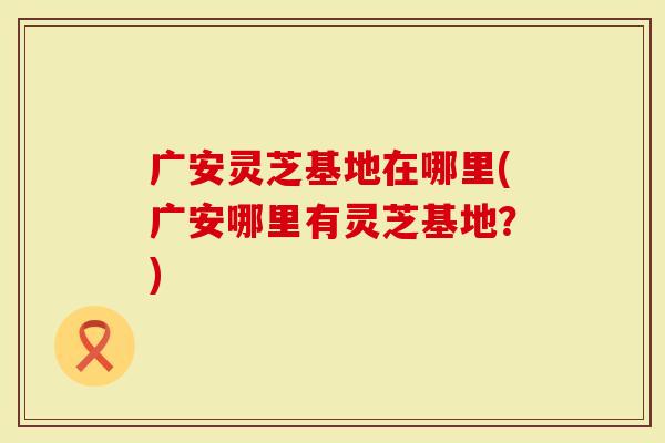 广安灵芝基地在哪里(广安哪里有灵芝基地？)