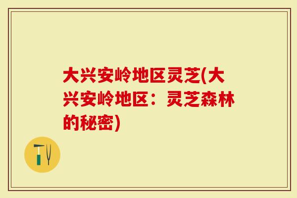 大兴安岭地区灵芝(大兴安岭地区：灵芝森林的秘密)
