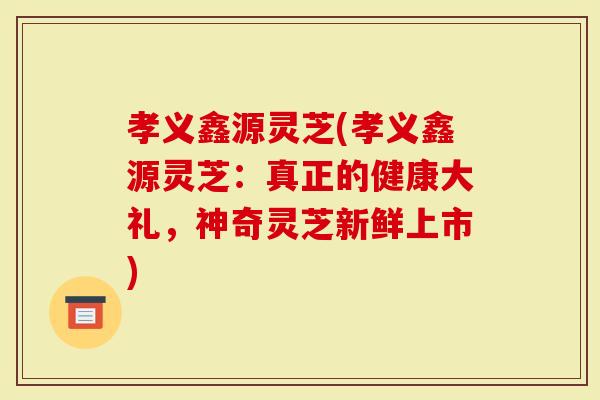 孝义鑫源灵芝(孝义鑫源灵芝：真正的健康大礼，神奇灵芝新鲜上市)