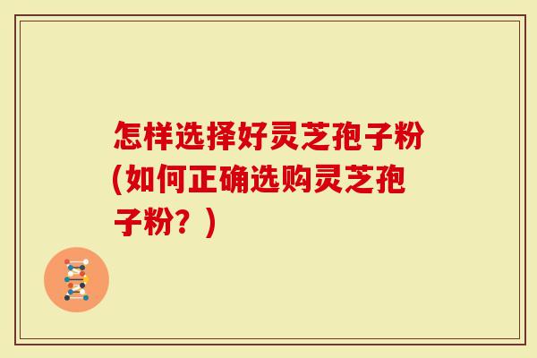 怎样选择好灵芝孢子粉(如何正确选购灵芝孢子粉？)
