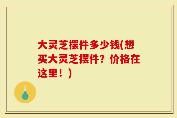 大灵芝摆件多少钱(想买大灵芝摆件？价格在这里！)