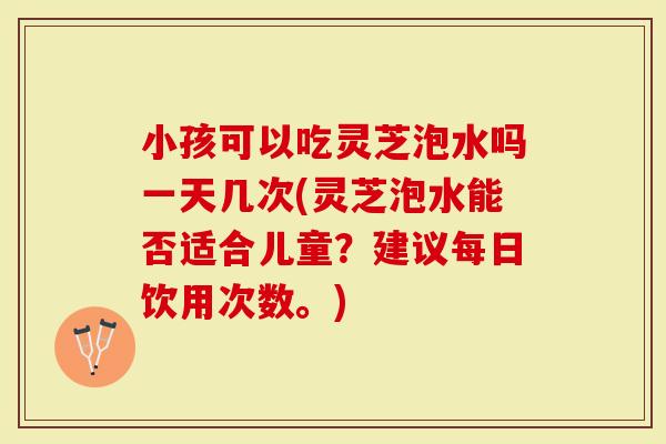 小孩可以吃灵芝泡水吗一天几次(灵芝泡水能否适合儿童?建议每日饮用次数。)-第1张图片-灵芝大师 小孩可以吃灵芝泡水吗一天几次(灵芝泡水能否适合儿童?建议每日饮用次数。)-第1张图片-灵芝大师