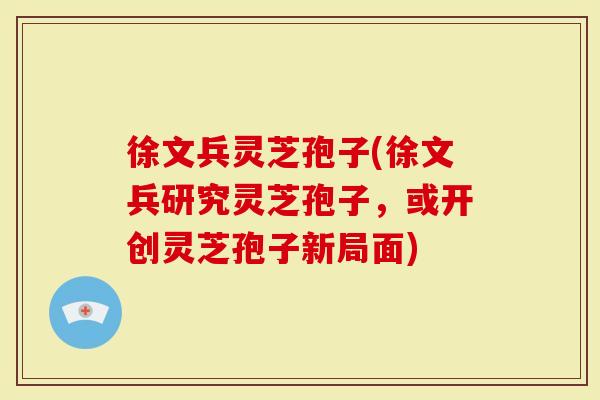 徐文兵灵芝孢子(徐文兵研究灵芝孢子，或开创灵芝孢子新局面)