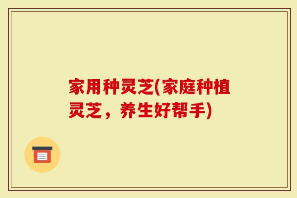 家用种灵芝(家庭种植灵芝，养生好帮手)
