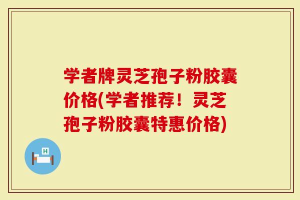 学者牌灵芝孢子粉胶囊价格(学者推荐！灵芝孢子粉胶囊特惠价格)