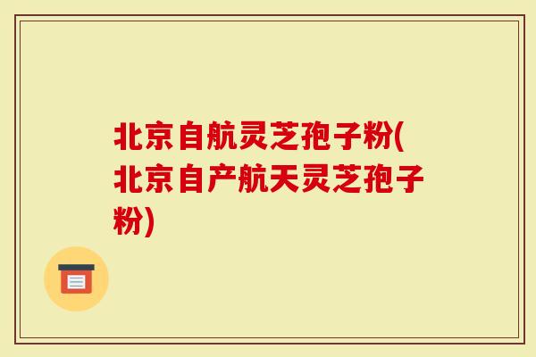 北京自航灵芝孢子粉(北京自产航天灵芝孢子粉)