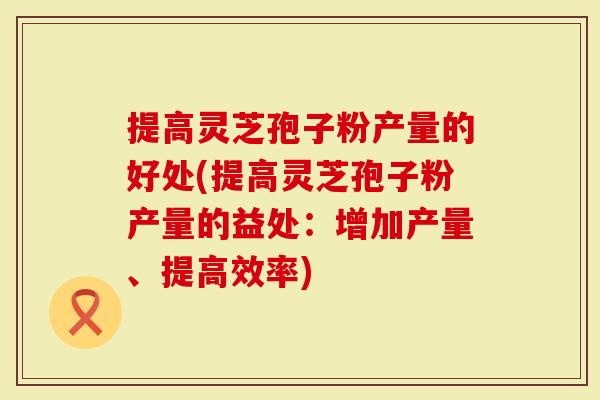 提高灵芝孢子粉产量的好处(提高灵芝孢子粉产量的益处：增加产量、提高效率)