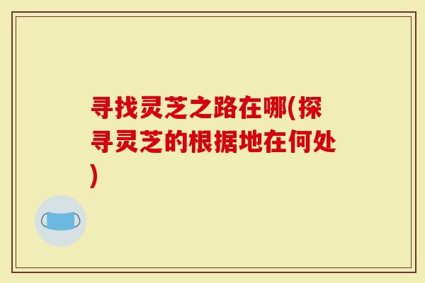 寻找灵芝之路在哪(探寻灵芝的根据地在何处)