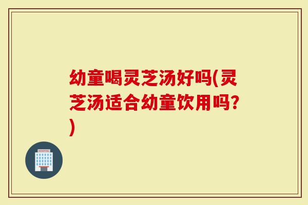 幼童喝灵芝汤好吗(灵芝汤适合幼童饮用吗?)-第1张图片-灵芝大师 幼童喝灵芝汤好吗(灵芝汤适合幼童饮用吗?)-第1张图片-灵芝大师