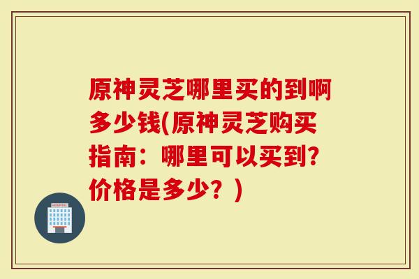 原神灵芝哪里买的到啊多少钱(原神灵芝购买指南：哪里可以买到？价格是多少？)