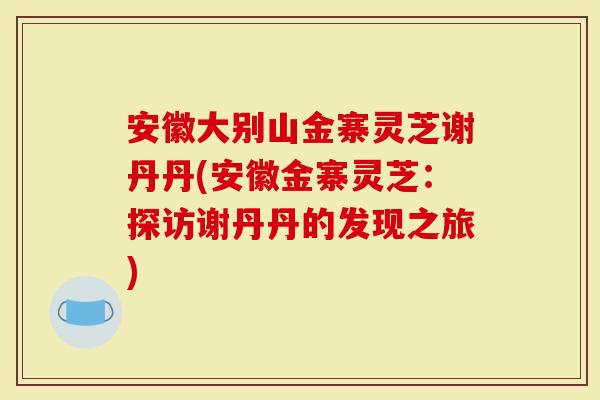 安徽大别山金寨灵芝谢丹丹(安徽金寨灵芝：探访谢丹丹的发现之旅)