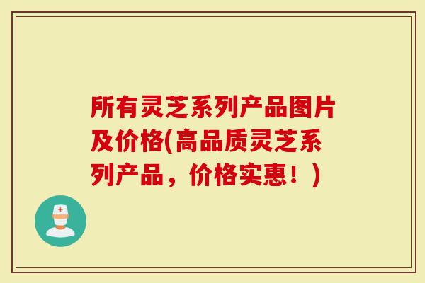 所有灵芝系列产品图片及价格(高品质灵芝系列产品，价格实惠！)