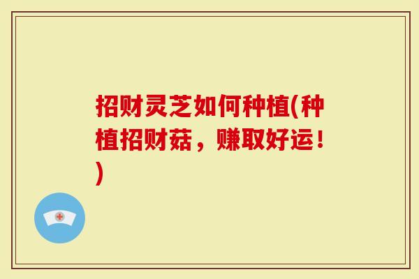 招财灵芝如何种植(种植招财菇，赚取好运！)