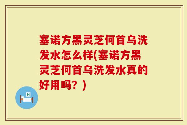 塞诺方黑灵芝何首乌洗发水怎么样(塞诺方黑灵芝何首乌洗发水真的好用吗？)